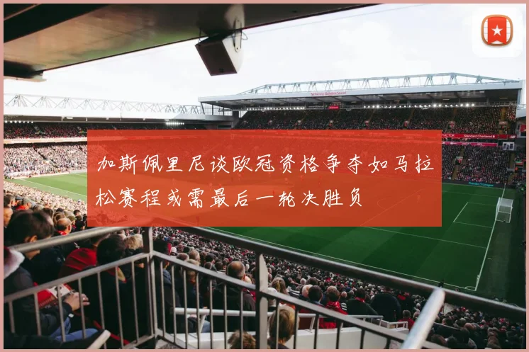 加斯佩里尼谈欧冠资格争夺如马拉松赛程或需最后一轮决胜负
