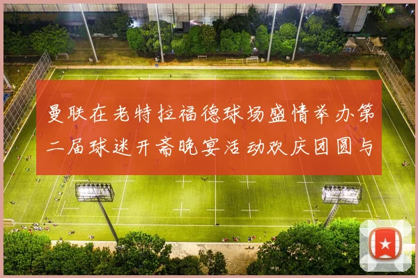曼联在老特拉福德球场盛情举办第二届球迷开斋晚宴活动欢庆团圆与友谊