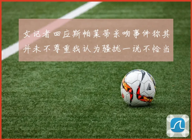 女记者回应斯帕莱蒂亲吻事件称其并未不尊重我认为骚扰一说不恰当