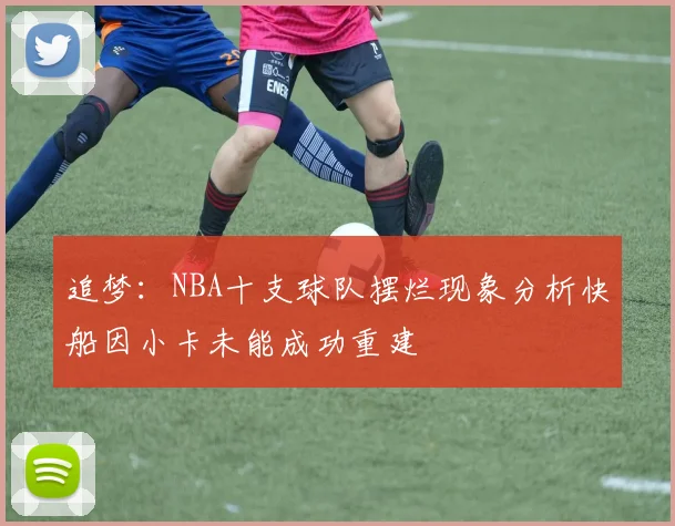 追梦：NBA十支球队摆烂现象分析快船因小卡未能成功重建