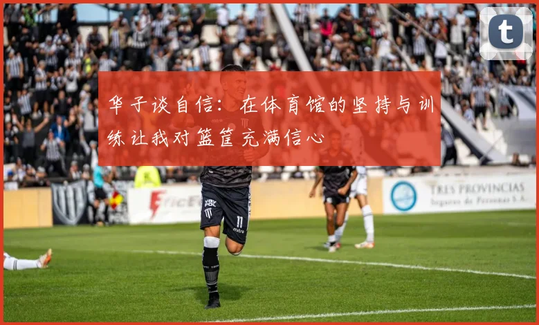 华子谈自信：在体育馆的坚持与训练让我对篮筐充满信心