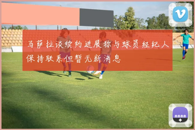 马萨拉谈续约进展称与球员经纪人保持联系但暂无新消息