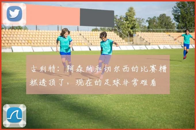 古利特：阿森纳和切尔西的比赛糟糕透顶了，现在的足球非常难看