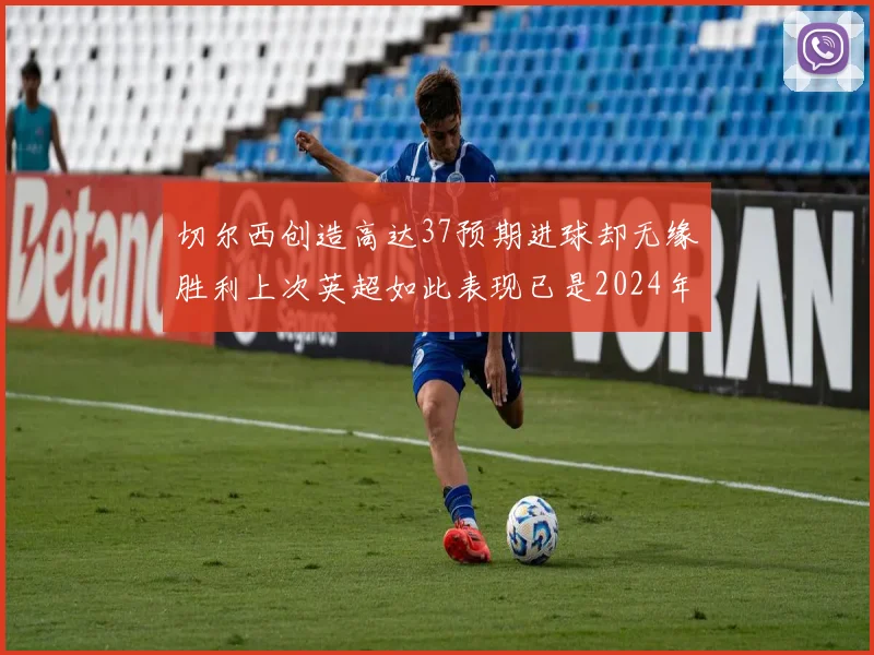 切尔西创造高达37预期进球却无缘胜利上次英超如此表现已是2024年3月