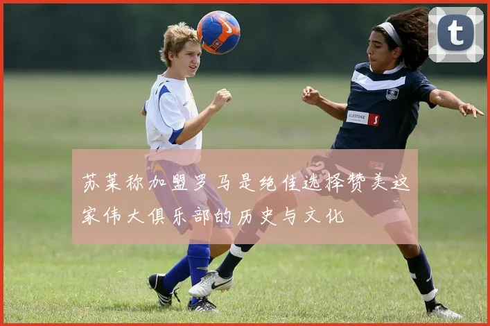 苏莱称加盟罗马是绝佳选择赞美这家伟大俱乐部的历史与文化