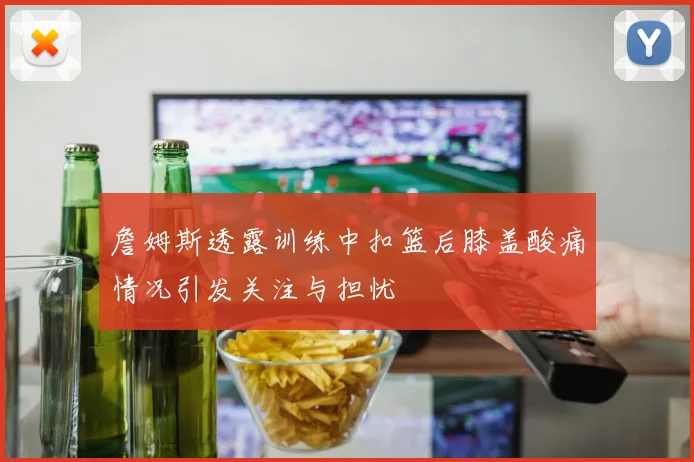 詹姆斯透露训练中扣篮后膝盖酸痛情况引发关注与担忧