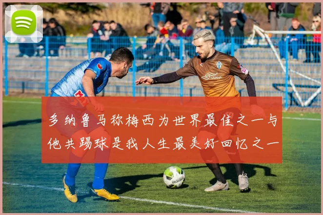 多纳鲁马称梅西为世界最佳之一与他共踢球是我人生最美好回忆之一