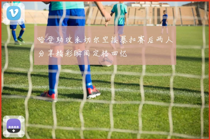哈登助攻米切尔空接暴扣赛后两人分享精彩瞬间定格回忆