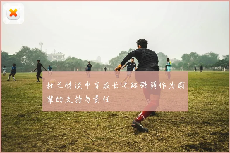 杜兰特谈申京成长之路强调作为前辈的支持与责任