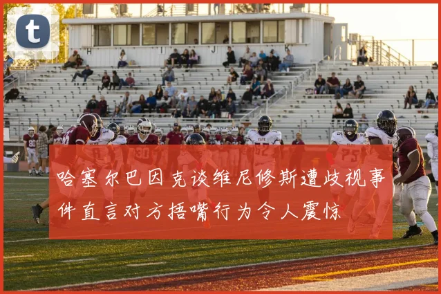 哈塞尔巴因克谈维尼修斯遭歧视事件直言对方捂嘴行为令人震惊