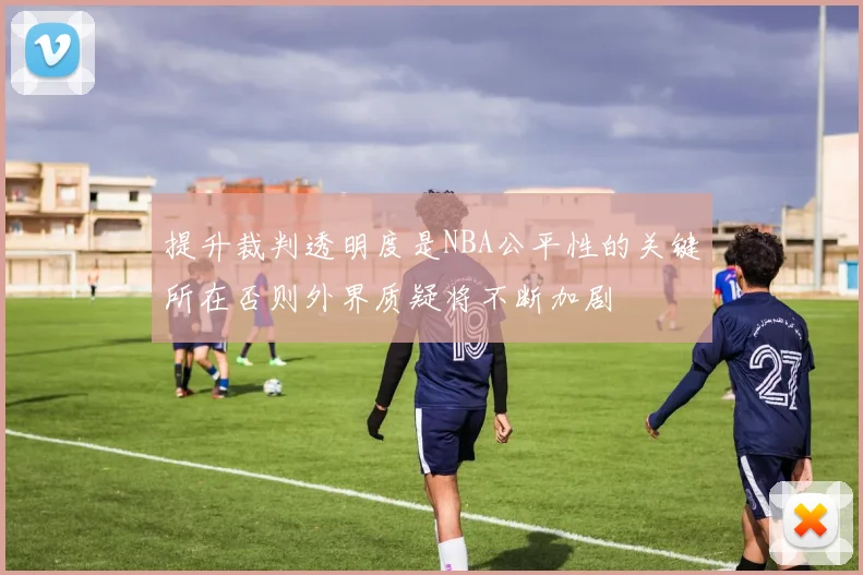提升裁判透明度是NBA公平性的关键所在否则外界质疑将不断加剧