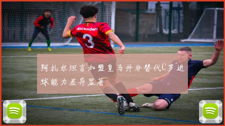 阿扎尔坦言加盟皇马并非替代C罗进球能力差异显著