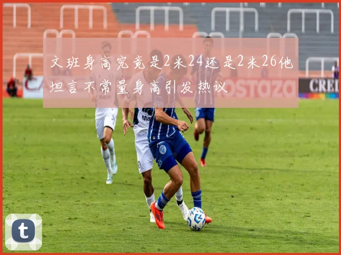 文班身高究竟是2米24还是2米26他坦言不常量身高引发热议