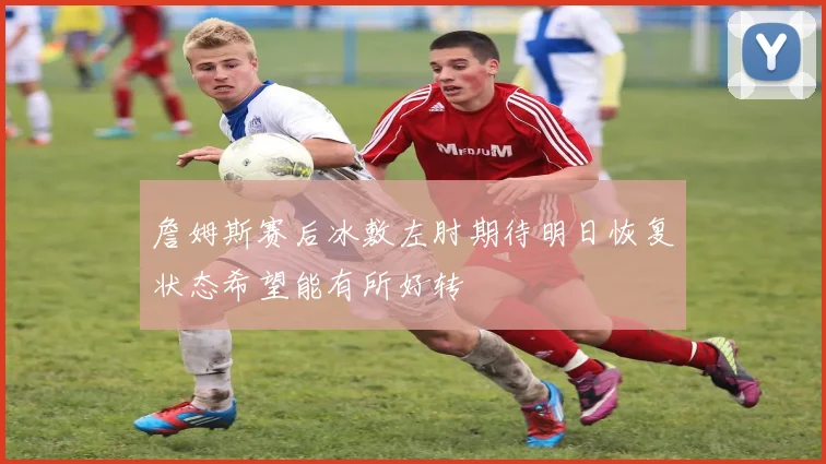 詹姆斯赛后冰敷左肘期待明日恢复状态希望能有所好转