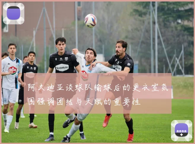 阿夫迪亚谈球队输球后的更衣室氛围强调团结与天赋的重要性