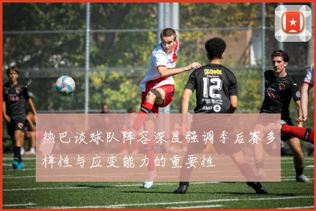 热巴谈球队阵容深度强调季后赛多样性与应变能力的重要性